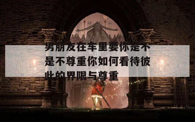 男朋友在车里要你是不是不尊重你如何看待彼此的界限与尊重  第1张