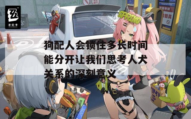 狗配人会锁住多长时间能分开让我们思考人犬关系的深刻意义  第1张