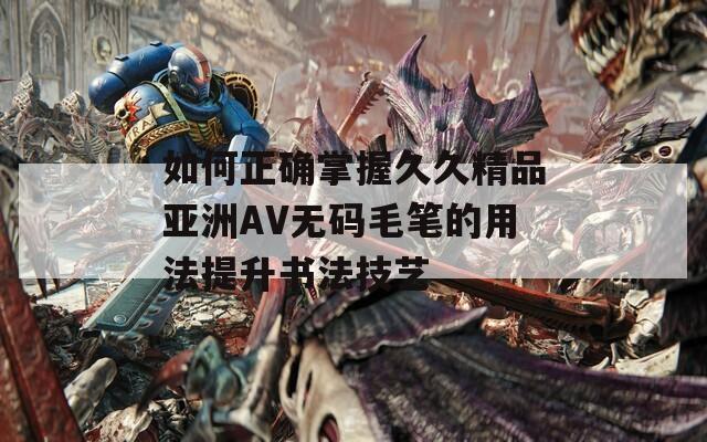 如何正确掌握久久精品亚洲AV无码毛笔的用法提升书法技艺  第1张