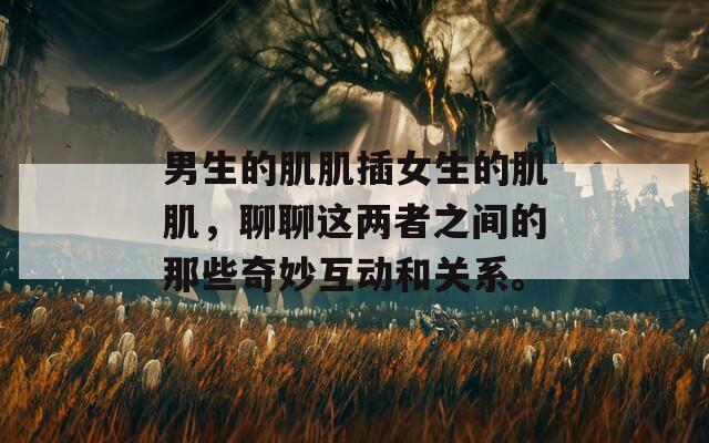 男生的肌肌插女生的肌肌，聊聊这两者之间的那些奇妙互动和关系。  第1张