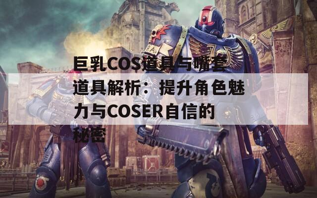 巨乳COS道具与嘴套道具解析：提升角色魅力与COSER自信的秘密  第1张