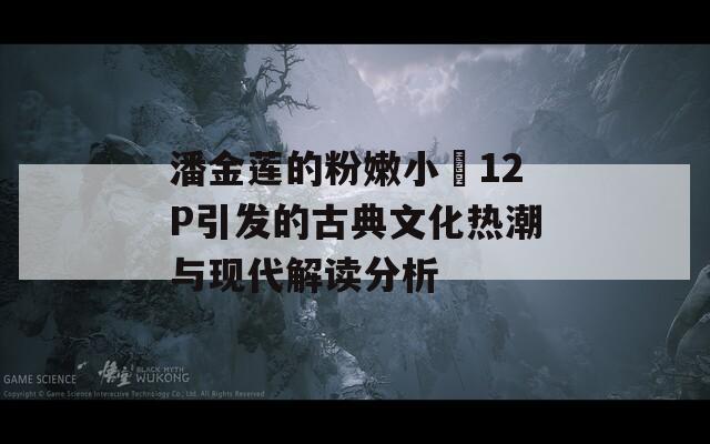 潘金莲的粉嫩小泬12P引发的古典文化热潮与现代解读分析