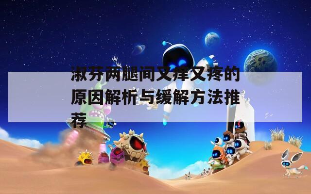 淑芬两腿间又痒又疼的原因解析与缓解方法推荐  第1张