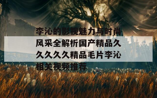 李沁的影视魅力与时尚风采全解析国产精品久久久久久精品毛片李沁相关视频推荐  第1张