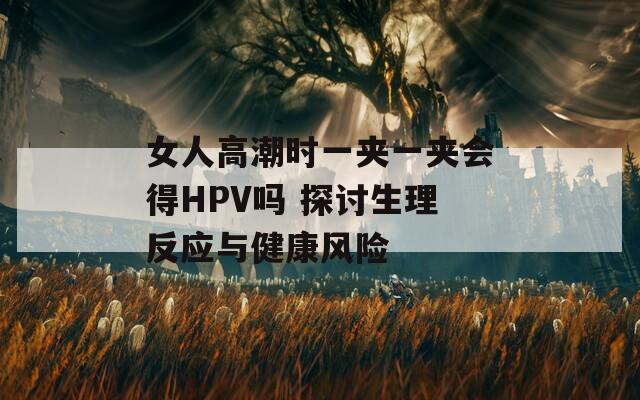 女人高潮时一夹一夹会得HPV吗 探讨生理反应与健康风险  第1张