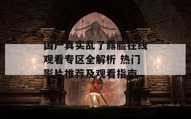 国产真实乱了露脸在线观看专区全解析 热门影片推荐及观看指南  第1张