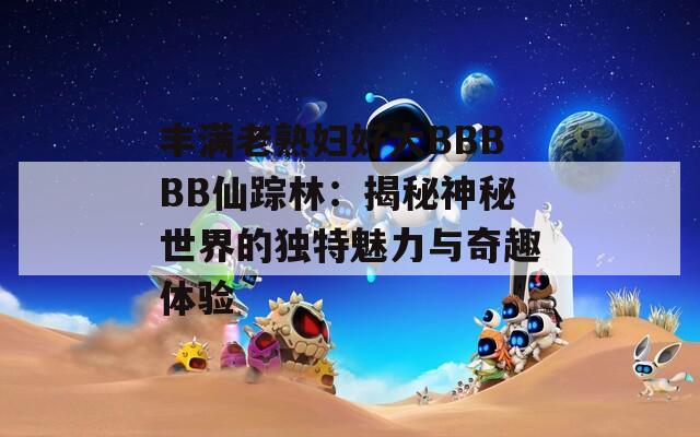 丰满老熟妇好大BBBBB仙踪林：揭秘神秘世界的独特魅力与奇趣体验  第1张