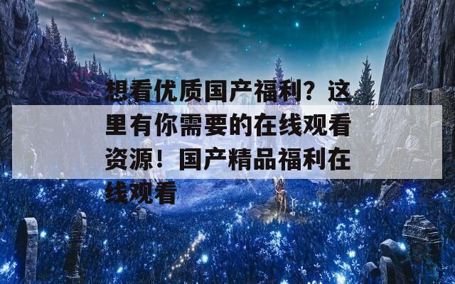 想看优质国产福利？这里有你需要的在线观看资源！国产精品福利在线观看  第1张