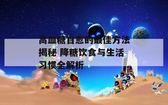 高血糖自愈的最佳方法揭秘 降糖饮食与生活习惯全解析  第1张