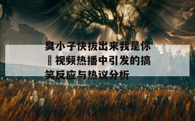 臭小子快拔出来我是你嫲视频热播中引发的搞笑反应与热议分析  第1张