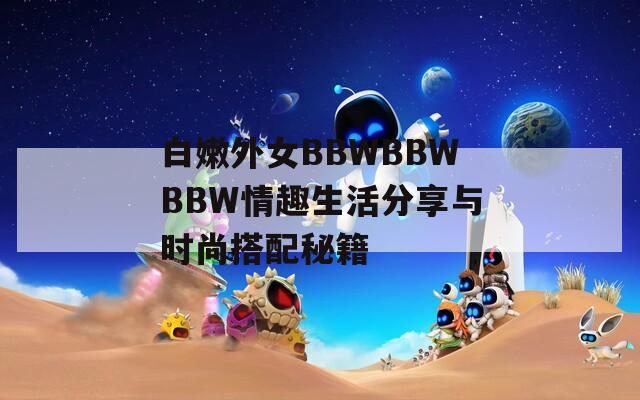 白嫩外女BBWBBWBBW情趣生活分享与时尚搭配秘籍  第1张