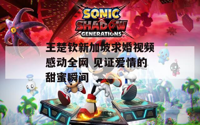 王楚钦新加坡求婚视频感动全网 见证爱情的甜蜜瞬间  第1张