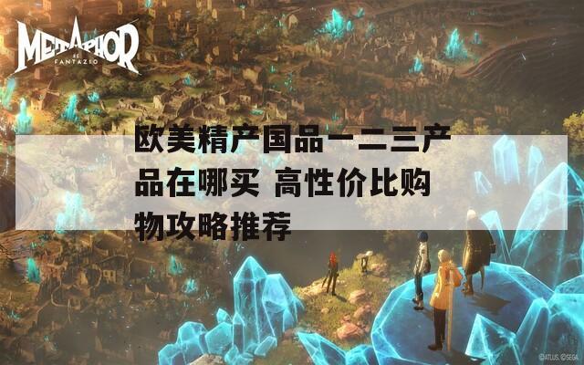 欧美精产国品一二三产品在哪买 高性价比购物攻略推荐  第1张