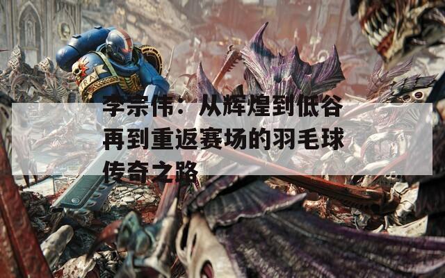 李宗伟：从辉煌到低谷再到重返赛场的羽毛球传奇之路  第1张