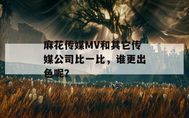 麻花传媒MV和其它传媒公司比一比，谁更出色呢？  第1张