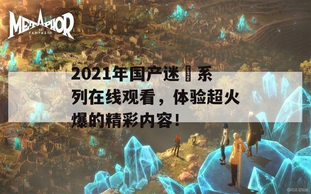 2021年国产迷奷系列在线观看，体验超火爆的精彩内容！  第1张