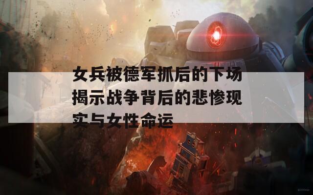女兵被德军抓后的下场揭示战争背后的悲惨现实与女性命运  第1张