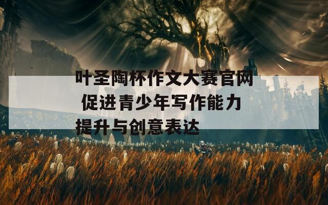 叶圣陶杯作文大赛官网 促进青少年写作能力提升与创意表达  第1张
