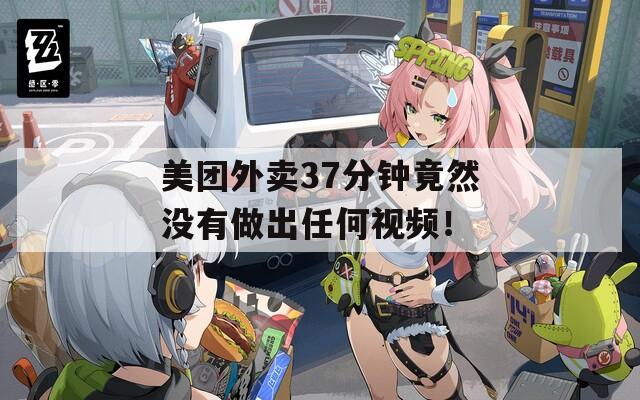 美团外卖37分钟竟然没有做出任何视频！