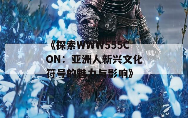 《探索WWW555CON：亚洲人新兴文化符号的魅力与影响》  第1张