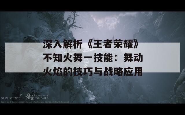 深入解析《王者荣耀》不知火舞一技能：舞动火焰的技巧与战略应用