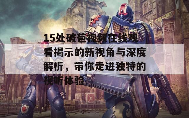 15处破苞视频在线观看揭示的新视角与深度解析，带你走进独特的视听体验