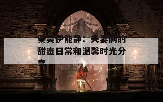 秦昊伊能静：夫妻俩的甜蜜日常和温馨时光分享  第1张
