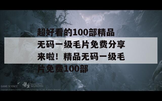 超好看的100部精品无码一级毛片免费分享来啦！精品无码一级毛片免费100部