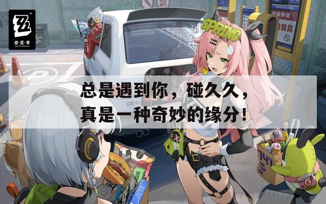 总是遇到你，碰久久，真是一种奇妙的缘分！