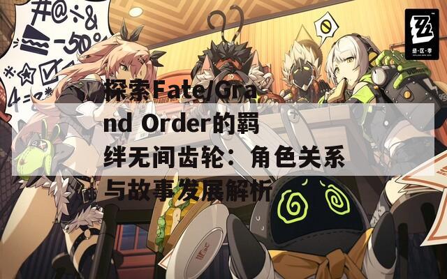 探索Fate/Grand Order的羁绊无间齿轮：角色关系与故事发展解析