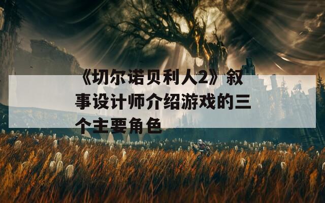 《切尔诺贝利人2》叙事设计师介绍游戏的三个主要角色