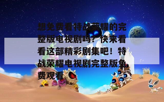 想免费看特战荣耀的完整版电视剧吗？快来看看这部精彩剧集吧！特战荣耀电视剧完整版免费观看