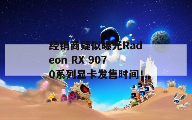 经销商疑似曝光Radeon RX 9070系列显卡发售时间！  第1张