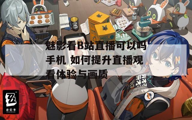 魅影看B站直播可以吗手机 如何提升直播观看体验与画质