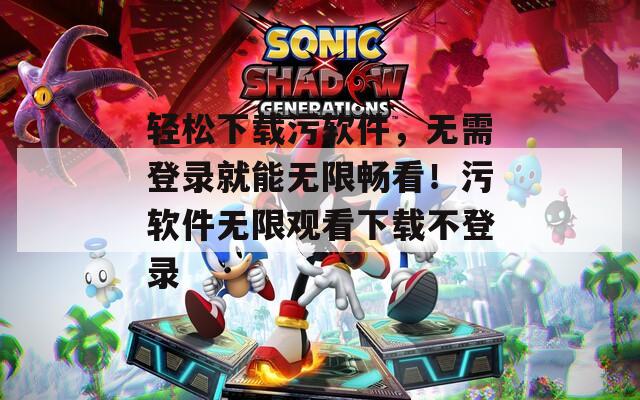 轻松下载污软件，无需登录就能无限畅看！污软件无限观看下载不登录