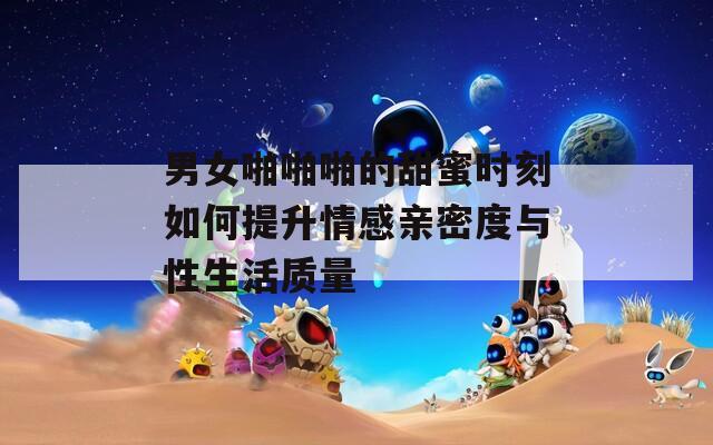 男女啪啪啪的甜蜜时刻如何提升情感亲密度与性生活质量