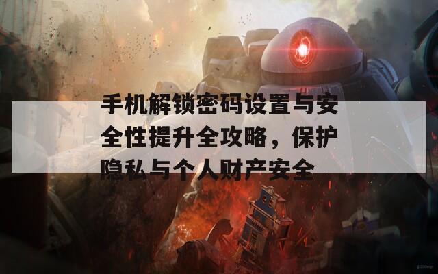 手机解锁密码设置与安全性提升全攻略，保护隐私与个人财产安全