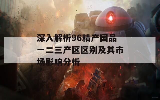 深入解析96精产国品一二三产区区别及其市场影响分析  第1张