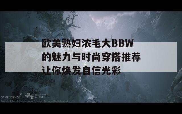 欧美熟妇浓毛大BBW的魅力与时尚穿搭推荐让你焕发自信光彩