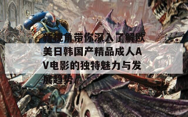 新视角带你深入了解欧美日韩国产精品成人AV电影的独特魅力与发展趋势  第1张
