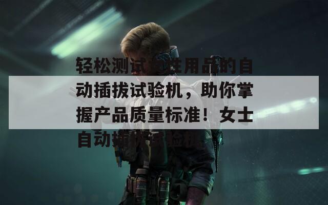 轻松测试女性用品的自动插拔试验机，助你掌握产品质量标准！女士自动插拔试验机