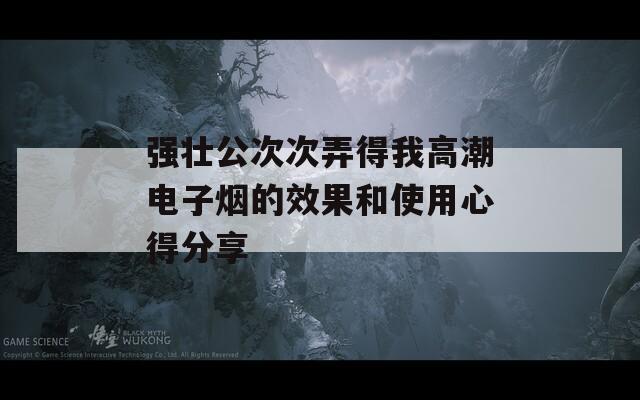 强壮公次次弄得我高潮电子烟的效果和使用心得分享