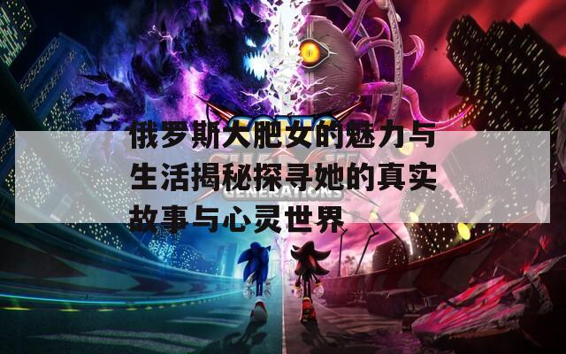 俄罗斯大肥女的魅力与生活揭秘探寻她的真实故事与心灵世界