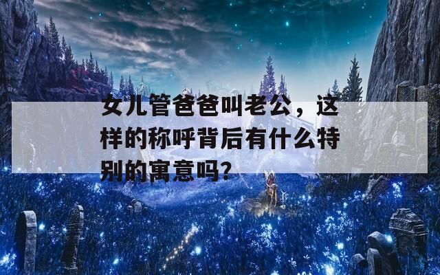 女儿管爸爸叫老公，这样的称呼背后有什么特别的寓意吗？