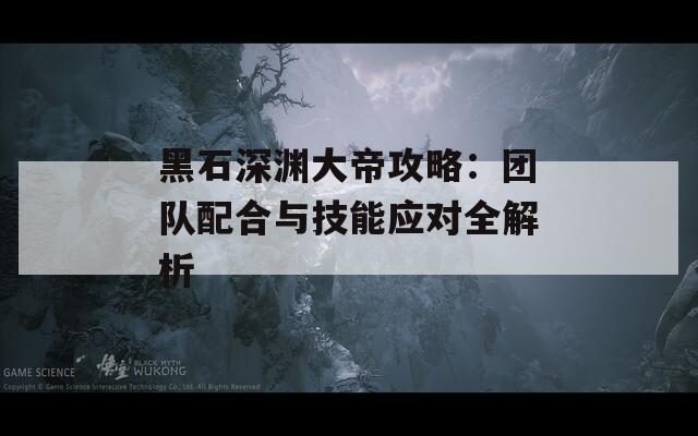黑石深渊大帝攻略：团队配合与技能应对全解析