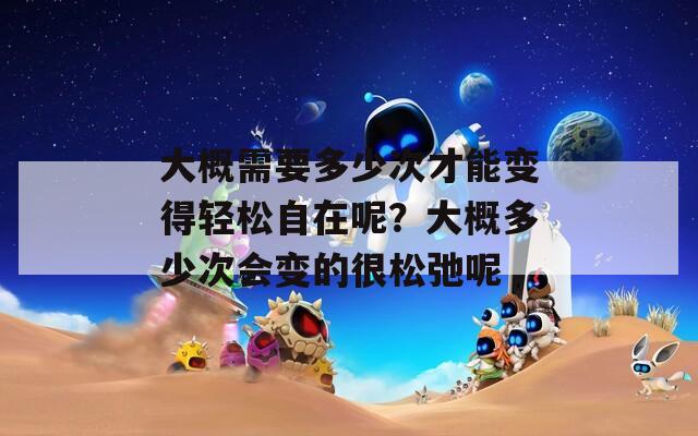大概需要多少次才能变得轻松自在呢？大概多少次会变的很松弛呢  第1张