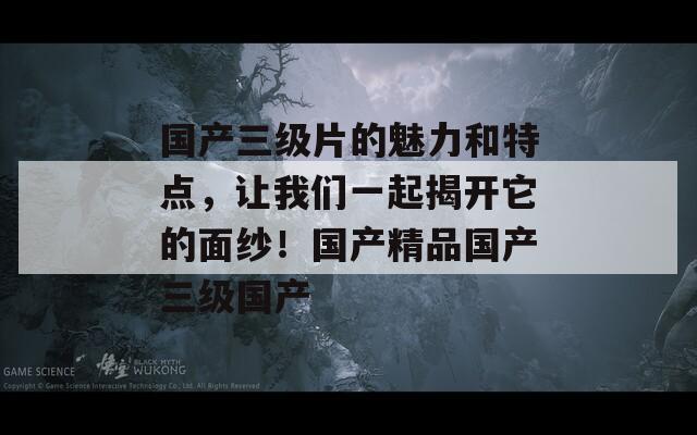 国产三级片的魅力和特点，让我们一起揭开它的面纱！国产精品国产三级国产