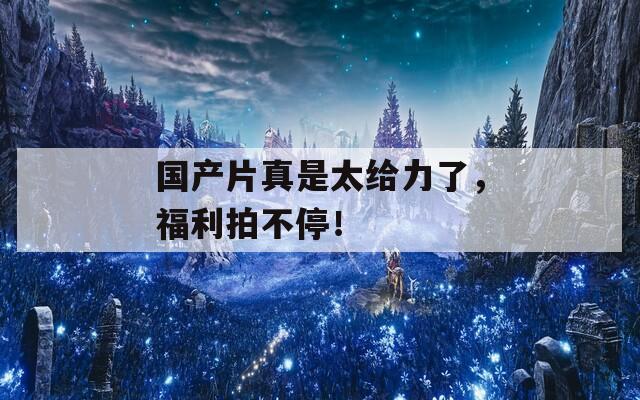 国产片真是太给力了，福利拍不停！  第1张