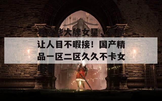 看这些大牌女星，真是让人目不暇接！国产精品一区二区久久不卡女明星