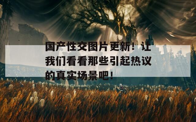 国产性交图片更新！让我们看看那些引起热议的真实场景吧！